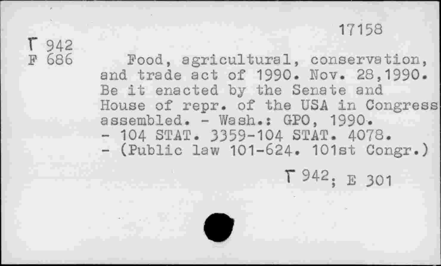 ﻿17158
r 942
F 686 Food, agricultural, conservation, and trade act of 1990. Nov. 28,1990. Be it enacted by the Senate and House of repr. of the USA in Congress assembled. - Wash.: GPO, 1990.
-	104 STAT. 3359-104 STAT. 4078.
-	(Public law 101-624« 101st Congr.)
T 942. E 301